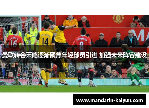 曼联转会策略逐渐聚焦年轻球员引进 加强未来阵容建设 曼联转会策略逐渐聚焦年轻球员引进 加强未来阵容建设