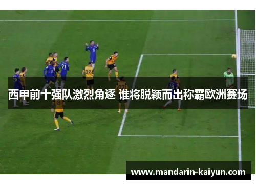 西甲前十强队激烈角逐 谁将脱颖而出称霸欧洲赛场