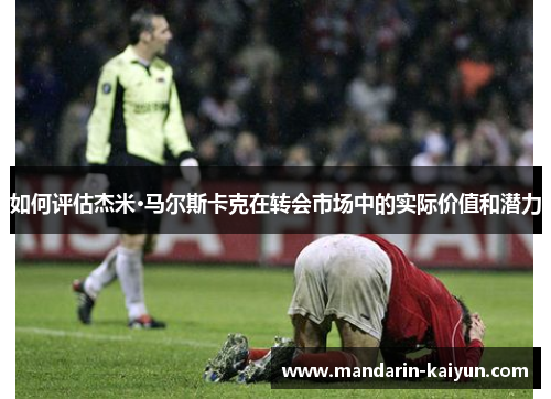 如何评估杰米·马尔斯卡克在转会市场中的实际价值和潜力 如何评估杰米·马尔斯卡克在转会市场中的实际价值和潜力