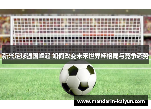 新兴足球强国崛起 如何改变未来世界杯格局与竞争态势 新兴足球强国崛起 如何改变未来世界杯格局与竞争态势