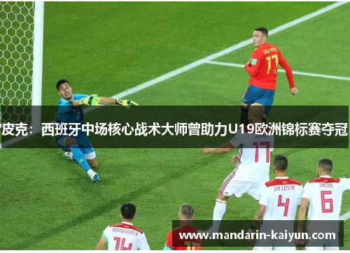 皮克：西班牙中场核心战术大师曾助力U19欧洲锦标赛夺冠