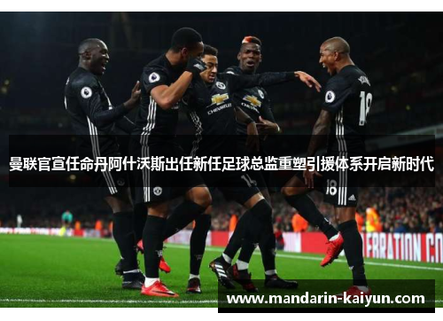 曼联官宣任命丹阿什沃斯出任新任足球总监重塑引援体系开启新时代 曼联官宣任命丹阿什沃斯出任新任足球总监重塑引援体系开启新时代